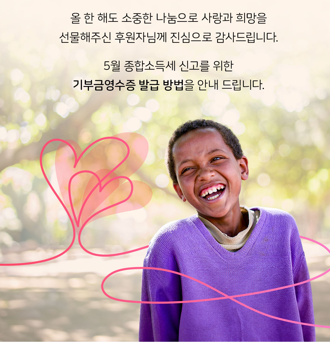 올 한 해도 소중한 나눔으로 사랑과 희망을 선물해주신 후원자님께 진심으로 감사드립니다. 5월 종합소득세 신고를 위한 기부금영수증 발급 방법을 안내 드립니다.