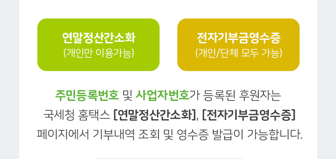 연말정산간소화(개인만 이용가능) / 전자기부금영수증(개인 및 단체 모두 가능) / 주민등록번호 및 사업자번호가 등록된 후원자는 국세청 홈택스 [연말정산간소화], [전자기부금영수증] 페이지에서 기부내역 조회 및 영수증 발급이 가능합니다.