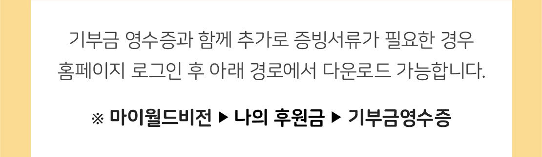 기부금 영수증과 함께 추가로 증빙서류가 필요한 경우 홈페이지 로그인 후 아래 경로에서 출력할 수 있습니다. / ※ 마이월드비전-후원금내역-기부금영수증