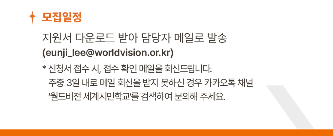 모집 일정 / 지원서 다운로드 받아 담당자 메일로 발송(eunji_lee@worldvision.or.kr) * 신청서 접수 시, 접수 확인 메일을 회신드립니다. 주중 3일 내로 메일 회신을 받지 못하신 경우 카카오톡 채널 ‘월드비전 세계시민학교’를 검색하여 문의해 주세요.