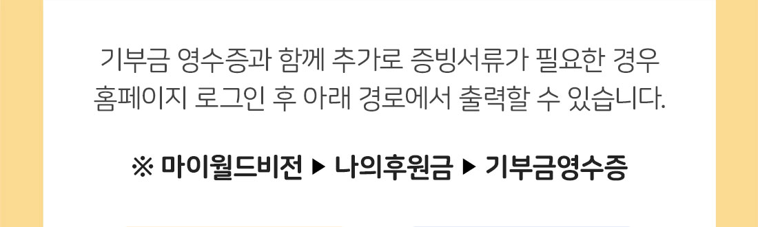 기부금 영수증과 함께 추가로 증빙서류가 필요한 경우 홈페이지 로그인 후 아래 경로에서 출력할 수 있습니다. / 마이월드비전-나의후원금-기부금영수증