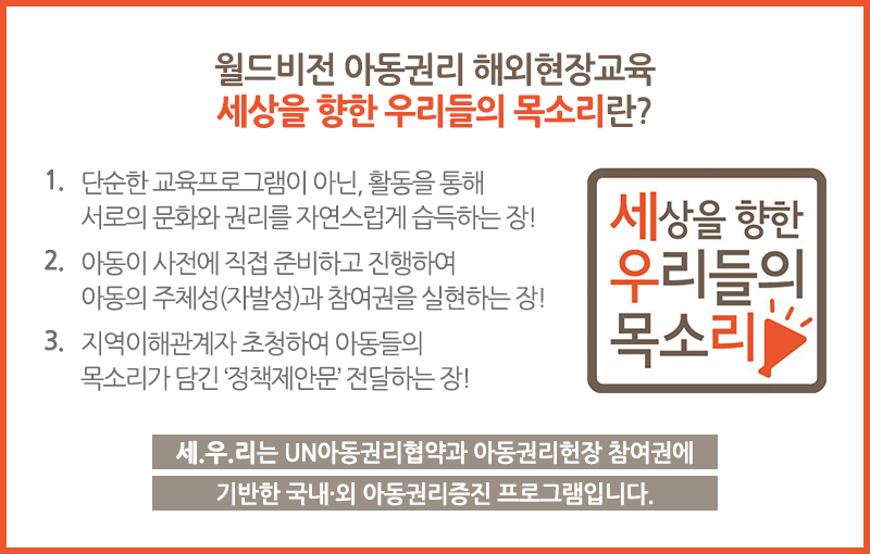 ◆월드비전 아동권리 해외현장교육 세상을 향한 우리들의 목소리란? 1. 단순한 교육프로그램이 아닌, 활동을 통해 서로의 문화와 권리를 자연스럽게 습득하는 장! 2. 아동이 사전에 직접 준비하고 진행하여 아동의 주체성(자발성)과 참여권을 실현하는 장! 3. 지역이해관계자 초청하여 아동들의 목소리가 담긴 정책제안문 전달하는 장!