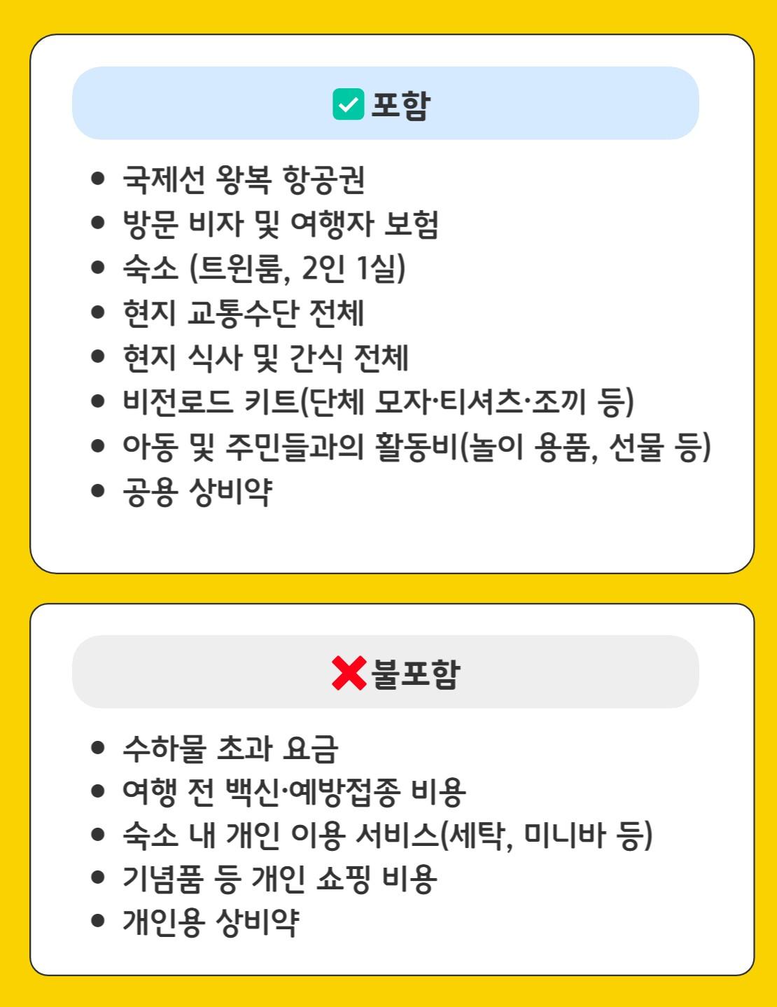 포함  &bull;국제선 왕복 항공권  &bull;방문 비자 및 여행자 보험  &bull;숙소 (트윈룸, 2인 1실)  &bull;현지 교통수단 전체  &bull;현지 식사 및 간식 전체  &bull;비전로드 키트(단체 모자·티셔츠·조끼 등)  &bull;아동 및 주민들과의 활동비(놀이 용품, 선물 등)  &bull;공용 상비약  불포함  &bull;수하물 초과 요금  &bull;여행 전 백신·예방접종 비용  &bull;숙소 내 개인 이용 서비스(세탁, 미니바 등)  &bull;기념품 등 개인 쇼핑 비용  &bull;개인용 상비약